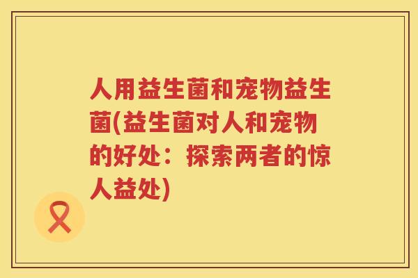 人用益生菌和宠物益生菌(益生菌对人和宠物的好处：探索两者的惊人益处)