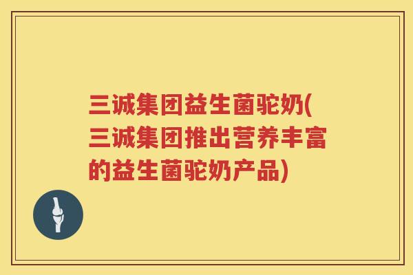 三诚集团益生菌驼奶(三诚集团推出营养丰富的益生菌驼奶产品)