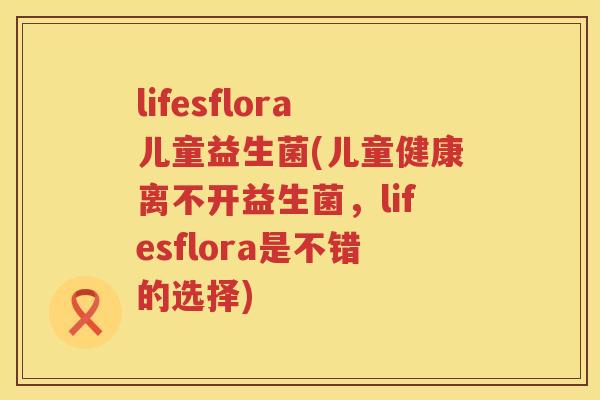 lifesflora儿童益生菌(儿童健康离不开益生菌，lifesflora是不错的选择)
