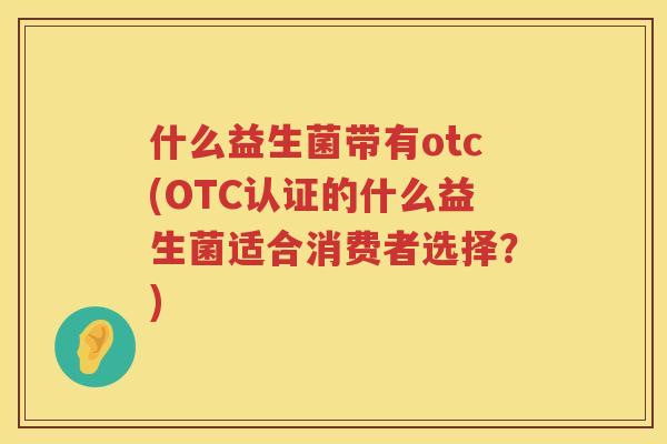 什么益生菌带有otc(OTC认证的什么益生菌适合消费者选择？)