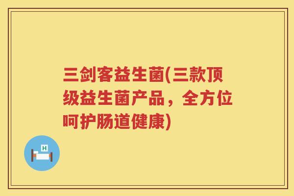 三剑客益生菌(三款顶级益生菌产品，全方位呵护肠道健康)