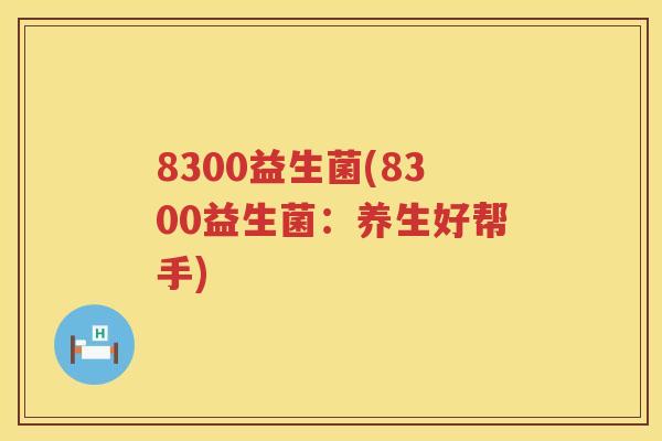 8300益生菌(8300益生菌：养生好帮手)