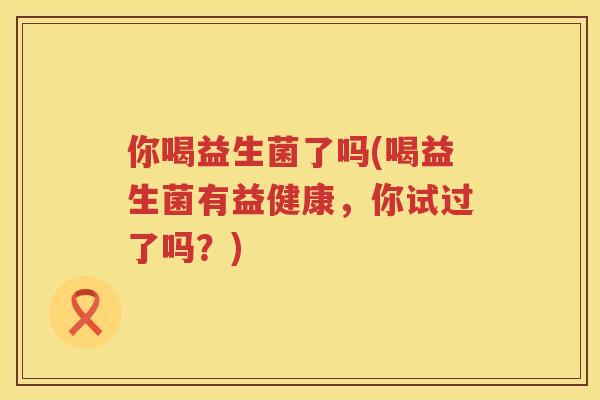 你喝益生菌了吗(喝益生菌有益健康，你试过了吗？)