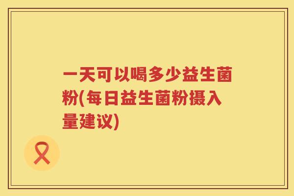 一天可以喝多少益生菌粉(每日益生菌粉摄入量建议)