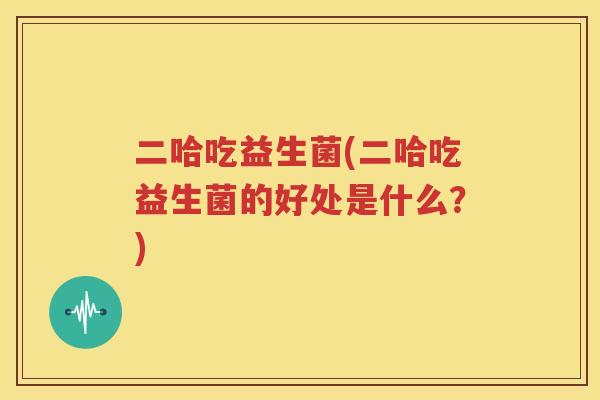 二哈吃益生菌(二哈吃益生菌的好处是什么？)