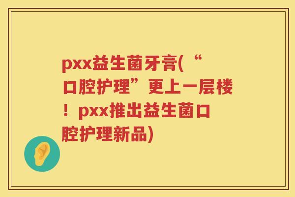 pxx益生菌牙膏(“口腔护理”更上一层楼！pxx推出益生菌口腔护理新品)