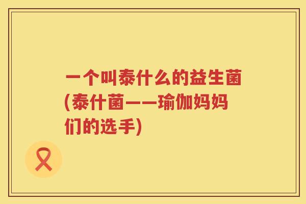 一个叫泰什么的益生菌(泰什菌——瑜伽妈妈们的选手)