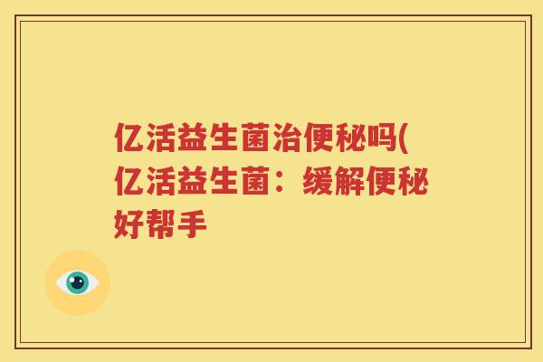 亿活益生菌治便秘吗(亿活益生菌：缓解便秘好帮手