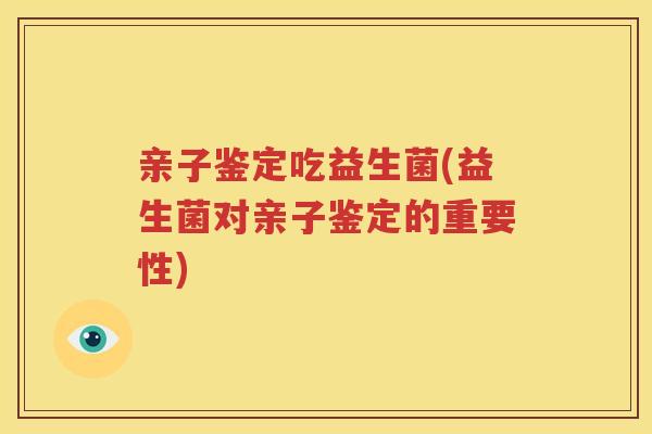 亲子鉴定吃益生菌(益生菌对亲子鉴定的重要性)