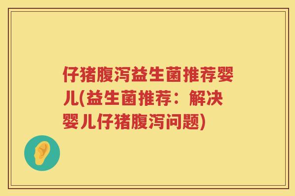仔猪腹泻益生菌推荐婴儿(益生菌推荐：解决婴儿仔猪腹泻问题)