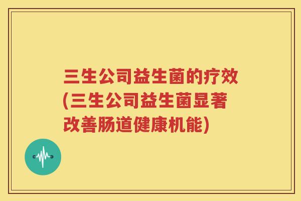 三生公司益生菌的疗效(三生公司益生菌显著改善肠道健康机能)