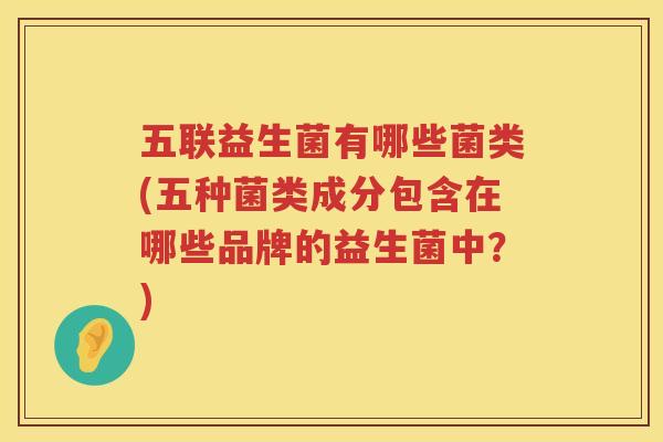 五联益生菌有哪些菌类(五种菌类成分包含在哪些品牌的益生菌中？)