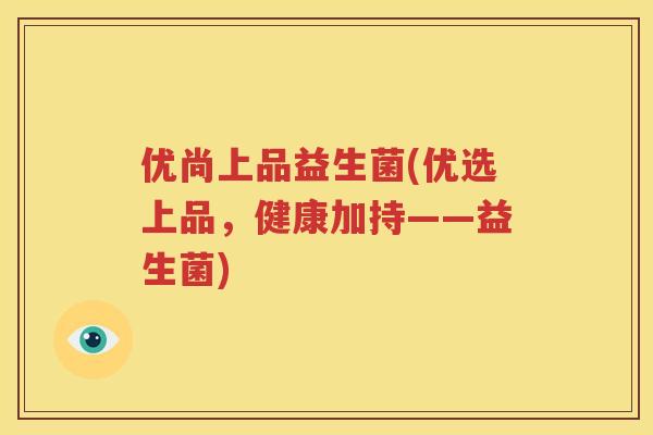 优尚上品益生菌(优选上品，健康加持——益生菌)