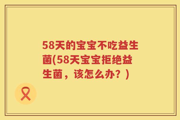 58天的宝宝不吃益生菌(58天宝宝拒绝益生菌，该怎么办？)