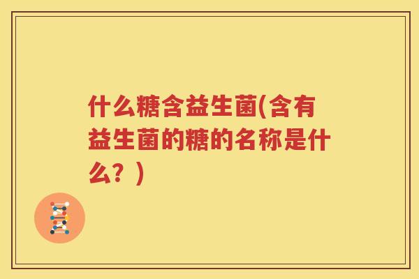 什么糖含益生菌(含有益生菌的糖的名称是什么？)