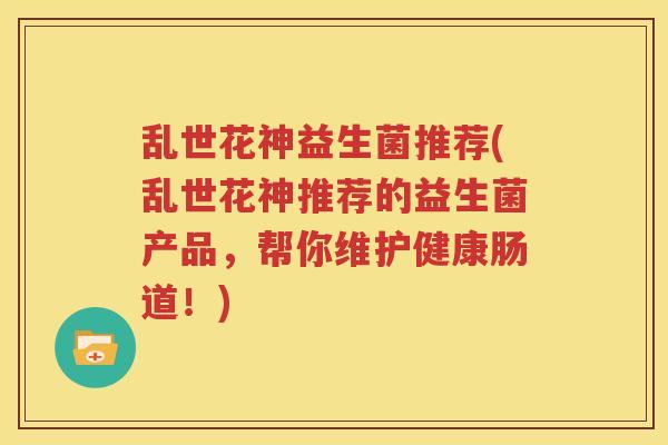 乱世花神益生菌推荐(乱世花神推荐的益生菌产品，帮你维护健康肠道！)