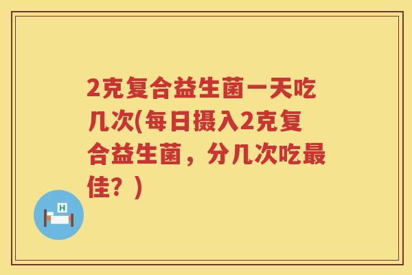2克复合益生菌一天吃几次(每日摄入2克复合益生菌，分几次吃最佳？)