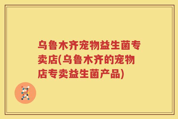 乌鲁木齐宠物益生菌专卖店(乌鲁木齐的宠物店专卖益生菌产品)