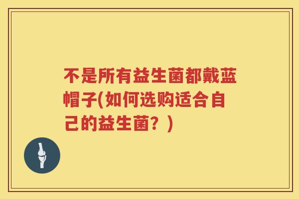 不是所有益生菌都戴蓝帽子(如何选购适合自己的益生菌？)