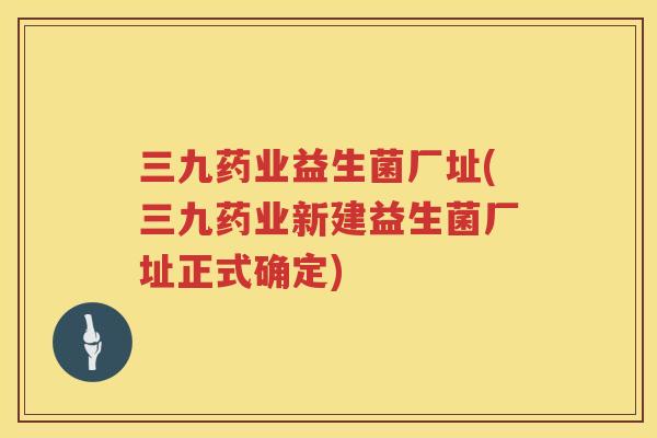 三九药业益生菌厂址(三九药业新建益生菌厂址正式确定)