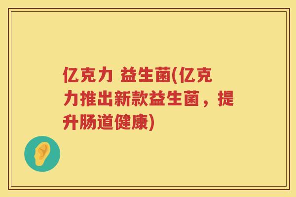 亿克力 益生菌(亿克力推出新款益生菌，提升肠道健康)