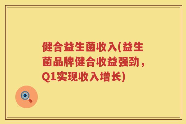 健合益生菌收入(益生菌品牌健合收益强劲，Q1实现收入增长)