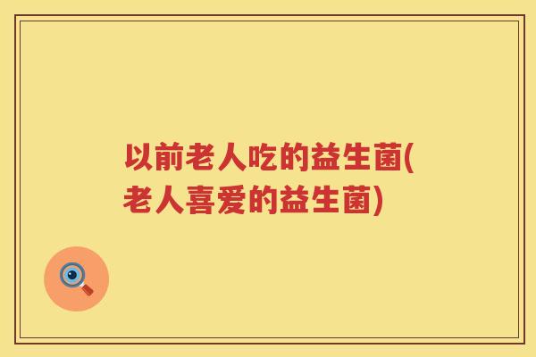 以前老人吃的益生菌(老人喜爱的益生菌)