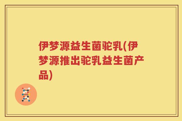 伊梦源益生菌驼乳(伊梦源推出驼乳益生菌产品)
