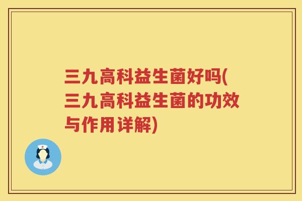 三九高科益生菌好吗(三九高科益生菌的功效与作用详解)