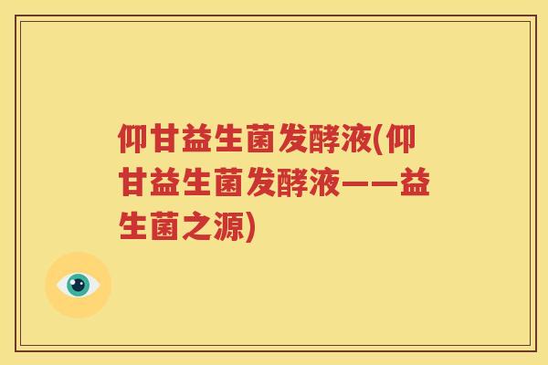 仰甘益生菌发酵液(仰甘益生菌发酵液——益生菌之源)