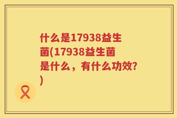 什么是17938益生菌(17938益生菌是什么，有什么功效？)