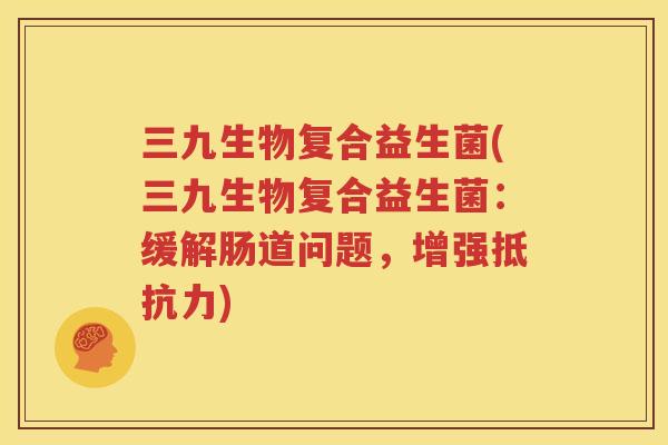 三九生物复合益生菌(三九生物复合益生菌：缓解肠道问题，增强抵抗力)