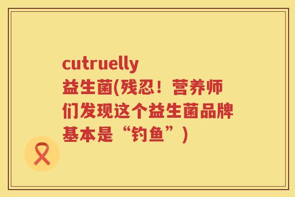 cutruelly 益生菌(残忍！营养师们发现这个益生菌品牌基本是“钓鱼”)
