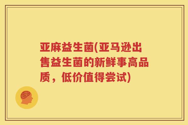 亚麻益生菌(亚马逊出售益生菌的新鲜事高品质，低价值得尝试)