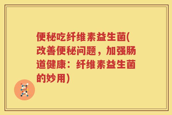 便秘吃纤维素益生菌(改善便秘问题，加强肠道健康：纤维素益生菌的妙用)