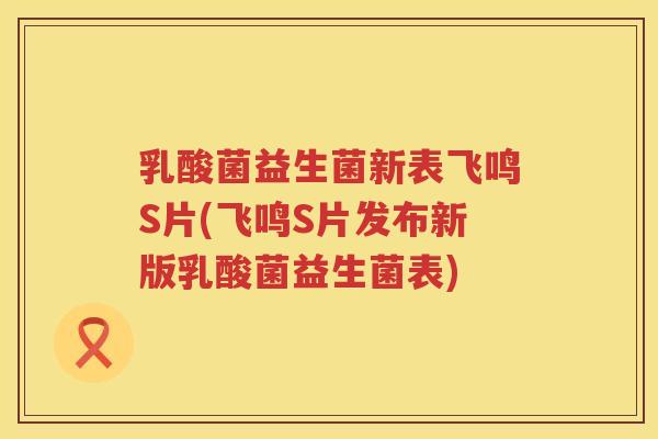 乳酸菌益生菌新表飞鸣S片(飞鸣S片发布新版乳酸菌益生菌表)