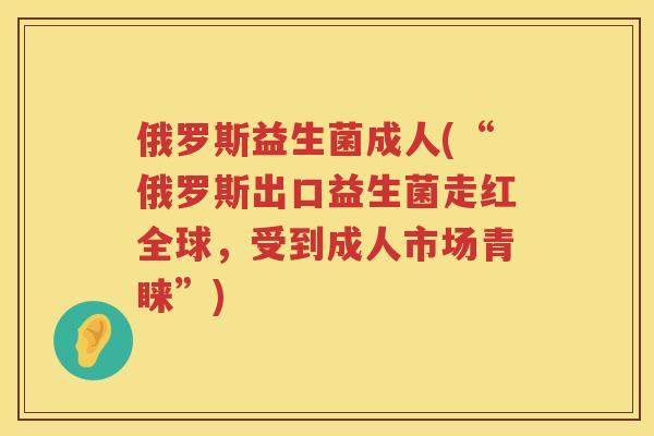 俄罗斯益生菌成人(“俄罗斯出口益生菌走红全球，受到成人市场青睐”)