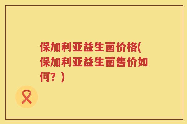 保加利亚益生菌价格(保加利亚益生菌售价如何？)