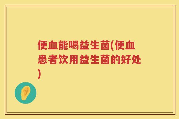 便血能喝益生菌(便血患者饮用益生菌的好处)