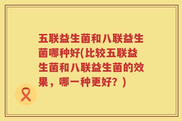 五联益生菌和八联益生菌哪种好(比较五联益生菌和八联益生菌的效果，哪一种更好？)