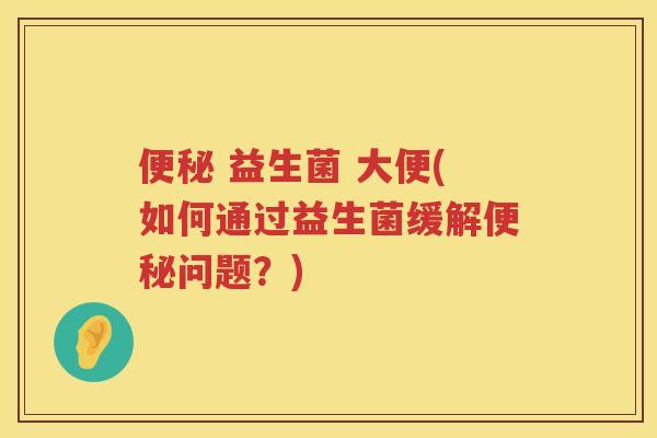 便秘 益生菌 大便(如何通过益生菌缓解便秘问题？)