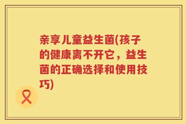 亲享儿童益生菌(孩子的健康离不开它，益生菌的正确选择和使用技巧)
