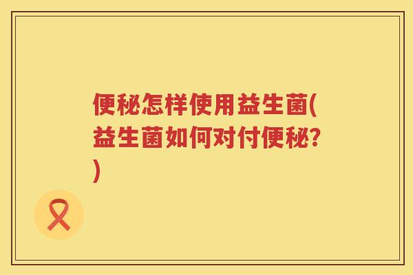 便秘怎样使用益生菌(益生菌如何对付便秘？)