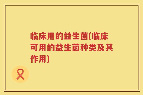 临床用的益生菌(临床可用的益生菌种类及其作用)