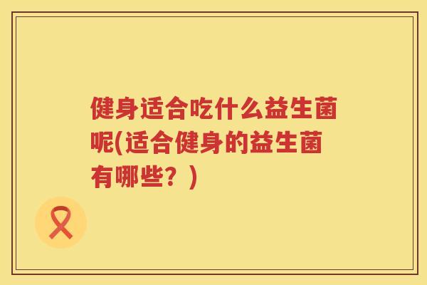健身适合吃什么益生菌呢(适合健身的益生菌有哪些？)