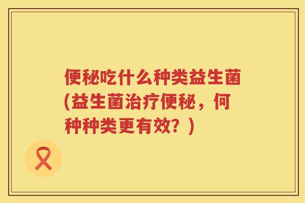 便秘吃什么种类益生菌(益生菌治疗便秘，何种种类更有效？)