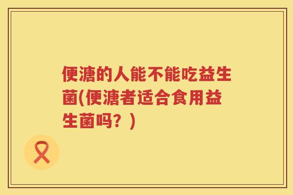 便溏的人能不能吃益生菌(便溏者适合食用益生菌吗？)