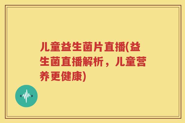 儿童益生菌片直播(益生菌直播解析，儿童营养更健康)