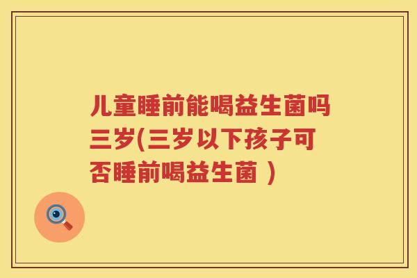 儿童睡前能喝益生菌吗三岁(三岁以下孩子可否睡前喝益生菌 )