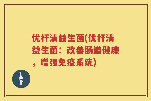 优杆清益生菌(优杆清益生菌：改善肠道健康，增强免疫系统)